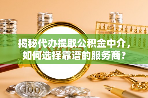 梧州揭秘代办提取公积金中介，如何选择靠谱的服务商？