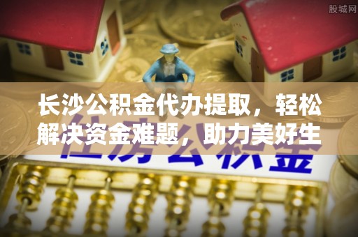 梧州长沙公积金代办提取，轻松解决资金难题，助力美好生活