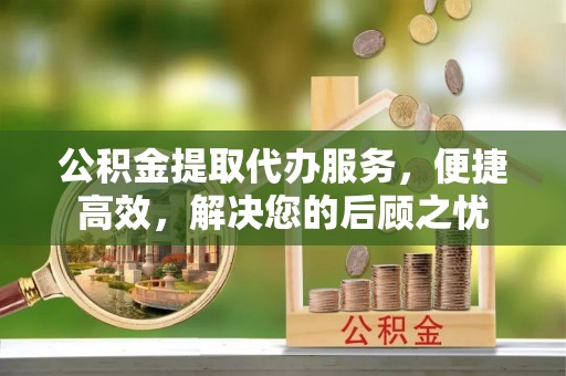 梧州公积金提取代办服务，便捷高效，解决您的后顾之忧