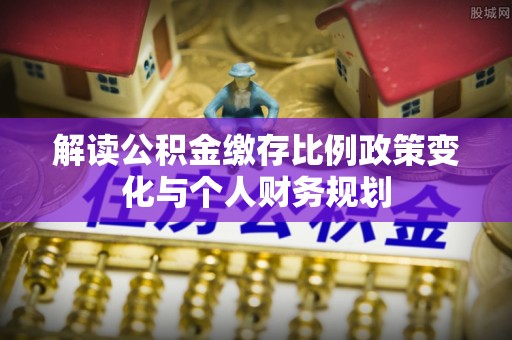 梧州解读公积金缴存比例政策变化与个人财务规划