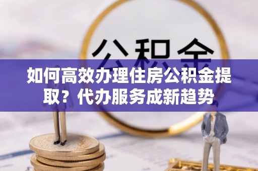 梧州如何高效办理住房公积金提取？代办服务成新趋势