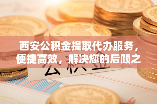 梧州西安公积金提取代办服务，便捷高效，解决您的后顾之忧