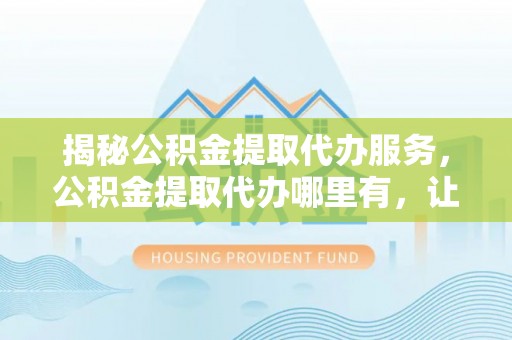 梧州揭秘公积金提取代办服务，公积金提取代办哪里有，让你省时省心的解决方案