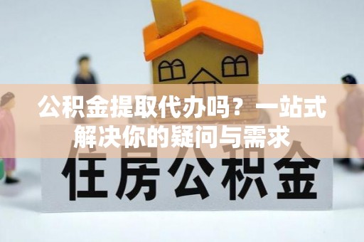 梧州公积金提取代办吗？一站式解决你的疑问与需求