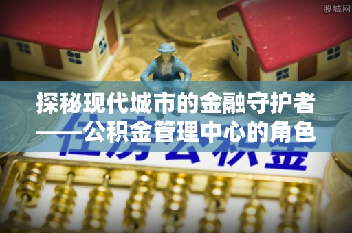 梧州探秘现代城市的金融守护者——公积金管理中心的角色与使命