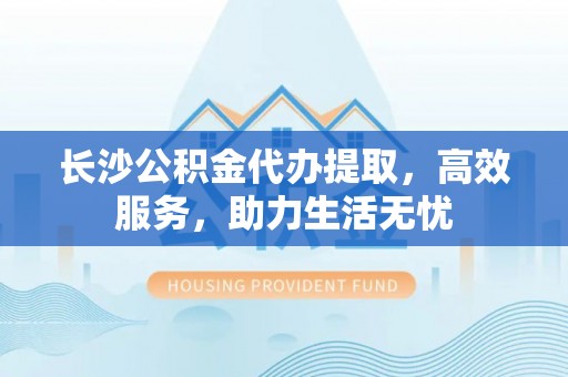 梧州长沙公积金代办提取，高效服务，助力生活无忧
