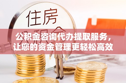 梧州公积金咨询代办提取服务，让您的资金管理更轻松高效