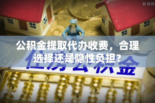 梧州公积金提取代办收费，合理选择还是隐性负担？