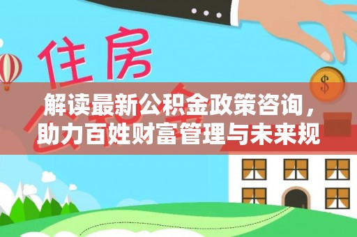 梧州解读最新公积金政策咨询，助力百姓财富管理与未来规划