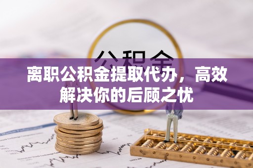 梧州离职公积金提取代办，高效解决你的后顾之忧