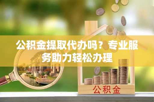 梧州公积金提取代办吗？专业服务助力轻松办理