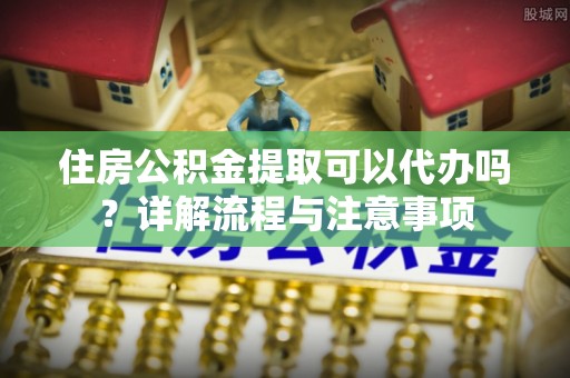 梧州住房公积金提取可以代办吗？详解流程与注意事项