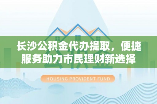 梧州长沙公积金代办提取，便捷服务助力市民理财新选择