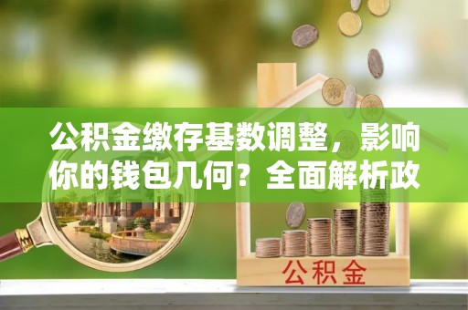梧州公积金缴存基数调整，影响你的钱包几何？全面解析政策与实际收益