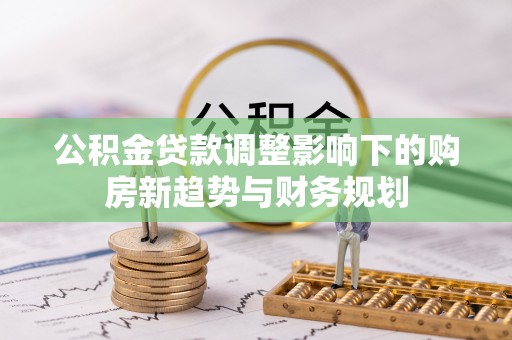 梧州公积金贷款调整影响下的购房新趋势与财务规划