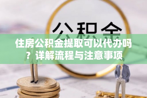 梧州住房公积金提取可以代办吗？详解流程与注意事项