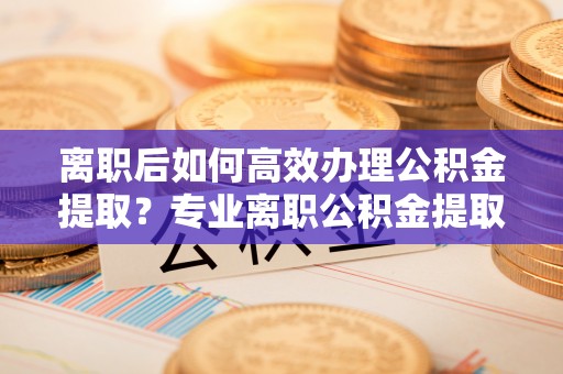梧州离职后如何高效办理公积金提取？专业离职公积金提取代办服务指南