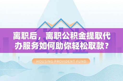 梧州离职后，离职公积金提取代办服务如何助你轻松取款？