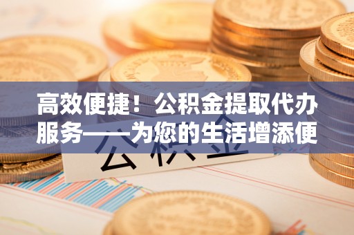 梧州高效便捷！公积金提取代办服务——为您的生活增添便利